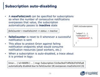 • A maxFailsLimit can be specified for subscriptions
so when the number of consecutive notifications
overpasses that value, the subscription
automatically passes to inactive state
• failsCounter is reset to 0 whenever a successful
notification is sent
• This allow to protect Orion against failing
notification endpoints what would consume
notification resources (pool workers, etc.)
• When a subscription is auto-disabled, a trace about
it is printed in logs:
78
Subscription auto-disabling
POST /v2/subscriptions
{
"subject": { … },
"notification": {
"maxFailsLimit": 3,
…
}
}
failsCounter > maxFailsLimit => status := inactive
time=... | lvl=WARN | ... | msg= Subscription 51c0ac9ed714fb3b37d7d5a8
automatically disabled due to failsCounter (4) overpasses maxFailsLimit (3)
 