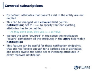 • By default, attributes that doesn't exist in the entity are not
notified
• This can be changed with covered field (within
notification) set to true to specify that non existing
attributes has to be notified
– As they don't exist, they use null as value
• We use the term "covered" in the sense the notification
"covers" completely all the attributes in the attrs field within
notification
• This feature can be useful for those notification endpoints
that are not flexible enough for a variable set of attributes
and needs always the same set of incoming attributes in
every received notification
80
Covered subscriptions
 