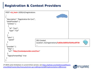 POST <cb_host>:1026/v2/registrations
…
{
"description": "Registration for Car1",
"dataProvided": {
"entities": [
{
"id": "Car1",
"type": "Car"
}
],
"attrs": [
"speed"
]
},
"provider": {
"http": {
"url": "http://contextprovider.com/Cars"
},
"legacyForwarding": true
}
}
201 Created
Location: /v2/registrations/5a82be3d093af1b94ac0f730
…
89
Registration & Context Providers
(*) With some limitations in current Orion version, see https://github.com/telefonicaid/fiware-
orion/blob/master/doc/manuals/orion-api.md#registration-implementation-differences
 