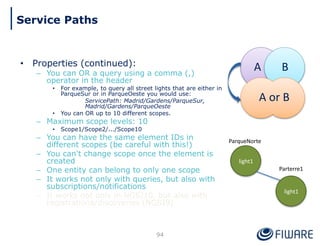 • Properties (continued):
– You can OR a query using a comma (,)
operator in the header
• For example, to query all street lights that are either in
ParqueSur or in ParqueOeste you would use:
ServicePath: Madrid/Gardens/ParqueSur,
Madrid/Gardens/ParqueOeste
• You can OR up to 10 different scopes.
– Maximum scope levels: 10
• Scope1/Scope2/.../Scope10
– You can have the same element IDs in
different scopes (be careful with this!)
– You can't change scope once the element is
created
– One entity can belong to only one scope
– It works not only with queries, but also with
subscriptions/notifications
– It works not only in NGSI10, but also with
registrations/discoveries (NGSI9)
ParqueNorte
Parterre1
light1
light1
A B
A or B
94
Service Paths
 