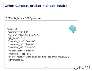 GET <cb_host>:1026/version
{
"orion" : {
"version" : "3.10.0",
"uptime" : "0 d, 0 h, 0 m, 5 s",
"git_hash" : "...",
"compile_time" : "nodate",
"compiled_by" : "fermin",
"compiled_in" : "centollo",
"release_date" : "nodate",
"machine" : "x86_64",
"doc" : "https://fiware-orion.readthedocs.org/en/3.10.0/",
"libversions": …
}
}
15
Orion Context Broker – check health
 