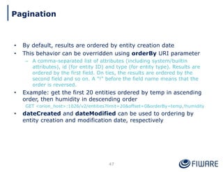• By default, results are ordered by entity creation date
• This behavior can be overridden using orderBy URI parameter
– A comma-separated list of attributes (including system/builtin
attributes), id (for entity ID) and type (for entity type). Results are
ordered by the first field. On ties, the results are ordered by the
second field and so on. A "!" before the field name means that the
order is reversed.
• Example: get the first 20 entities ordered by temp in ascending
order, then humidity in descending order
GET <orion_host>:1026/v2/entities?limit=20&offset=0&orderBy=temp,!humidity
• dateCreated and dateModified can be used to ordering by
entity creation and modification date, respectively
47
Pagination
 