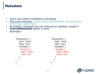 • Users may attach metadata to attributes
• Reserved metadata: dateCreated, dateModified, previousValue,
actionType, ignoreType
• By default, metadata are not removed on updates, except if
overrideMetadata option is used
• Examples:
48
…
"temperature": {
"type": "Float",
"value": 26.5,
"metadata": {
"accuracy": {
"type": "Float",
"value": 0.9
}
}
}
…
…
"temperature": {
"type": "Float",
"value": 26.5,
"metadata": {
"average": {
"type": "Float",
"value": 22.4
}
}
}
…
Metadata
 