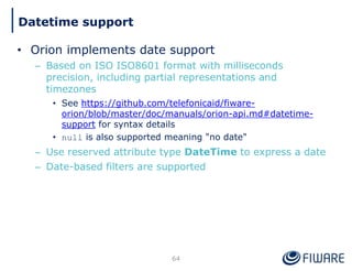 • Orion implements date support
– Based on ISO ISO8601 format with milliseconds
precision, including partial representations and
timezones
• See https://github.com/telefonicaid/fiware-
orion/blob/master/doc/manuals/orion-api.md#datetime-
support for syntax details
• null is also supported meaning "no date"
– Use reserved attribute type DateTime to express a date
– Date-based filters are supported
64
Datetime support
 