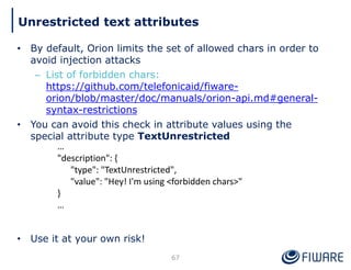 • By default, Orion limits the set of allowed chars in order to
avoid injection attacks
– List of forbidden chars:
https://github.com/telefonicaid/fiware-
orion/blob/master/doc/manuals/orion-api.md#general-
syntax-restrictions
• You can avoid this check in attribute values using the
special attribute type TextUnrestricted
• Use it at your own risk!
67
Unrestricted text attributes
…
"description": {
"type": "TextUnrestricted",
"value": "Hey! I'm using <forbidden chars>"
}
…
 