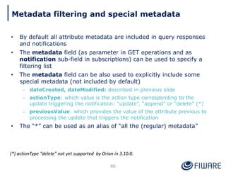 • By default all attribute metadata are included in query responses
and notifications
• The metadata field (as parameter in GET operations and as
notification sub-field in subscriptions) can be used to specify a
filtering list
• The metadata field can be also used to explicitly include some
special metadata (not included by default)
– dateCreated, dateModified: described in previous slide
– actionType: which value is the action type corresponding to the
update triggering the notification: “update”, “append” or “delete” (*)
– previousValue: which provides the value of the attribute previous to
processing the update that triggers the notification
• The “*” can be used as an alias of “all the (regular) metadata”
86
(*) actionType “delete” not yet supported by Orion in 3.10.0.
Metadata filtering and special metadata
 