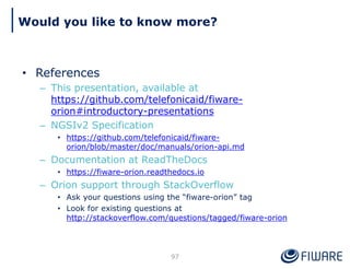 • References
– This presentation, available at
https://github.com/telefonicaid/fiware-
orion#introductory-presentations
– NGSIv2 Specification
• https://github.com/telefonicaid/fiware-
orion/blob/master/doc/manuals/orion-api.md
– Documentation at ReadTheDocs
• https://fiware-orion.readthedocs.io
– Orion support through StackOverflow
• Ask your questions using the “fiware-orion” tag
• Look for existing questions at
http://stackoverflow.com/questions/tagged/fiware-orion
97
Would you like to know more?
 