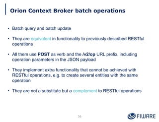 Orion Context Broker batch operations
36
• Batch query and batch update
• They are equivalent in functionality to previously described RESTful
operations
• All them use POST as verb and the /v2/op URL prefix, including
operation parameters in the JSON payload
• They implement extra functionality that cannot be achieved with
RESTful operations, e.g. to create several entities with the same
operation
• They are not a substitute but a complement to RESTful operations
 