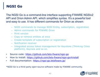 NGSI Go
The NGSI Go is a command-line interface supporting FIWARE NGSIv2
API and Orion Admin API, which simplifies syntax. It's a powerful tool
and easy to use. It has different commands for Orion as shown:
– NGSI commands to manage NGSI Entity, subscription, registration
– Admin commands for FIWARE Orion
– Print version
– Copy or remove entities at once
– Create template of subscription or registration
– Notification receiver
– Integrated access token management for Keystone (Thinking Cities
platform), Keyrock and so on.
• Source code: https://github.com/lets-fiware/ngsi-go
• How to install: https://github.com/lets-fiware/ngsi-go#install
• Full documentation: https://ngsi-go.letsfiware.jp/
*NGSI Go is a third-party open-source software made by FIWARE community.
40
 