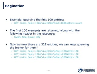 • Example, querying the first 100 entries:
– GET <orion_host>:1026/v2/entities?limit=100&options=count
• The first 100 elements are returned, along with the
following header in the response:
– Fiware-Total-Count: 322
• Now we now there are 322 entities, we can keep querying
the broker for them:
– GET <orion_host>:1026/v2/entities?offset=100&limit=100
– GET <orion_host>:1026/v2/entities?offset=200&limit=100
– GET <orion_host>:1026/v2/entities?offset=300&limit=100
46
Pagination
 