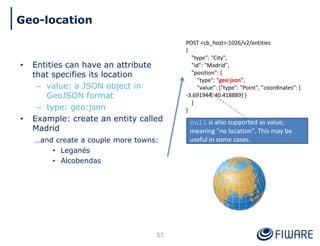 • Entities can have an attribute
that specifies its location
– value: a JSON object in
GeoJSON format
– type: geo:json
• Example: create an entity called
Madrid
…and create a couple more towns:
• Leganés
• Alcobendas
POST <cb_host>:1026/v2/entities
{
"type": "City",
"id": "Madrid",
"position": {
"type": "geo:json",
"value": {"type": "Point", "coordinates": [
-3.691944, 40.418889] }
}
}
53
Geo-location
null is also supported as value,
meaning "no location". This may be
useful in some cases.
 