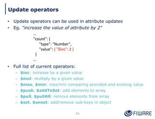 • Update operators can be used in attribute updates
• Eg. "increase the value of attribute by 2"
• Full list of current operators:
– $inc: increase by a given value
– $mul: multiply by a given value
– $max, $min: max/min comparing provided and existing value
– $push, $addToSet: add elements to array
– $pull, $pullAll: remove elements from array
– $set, $unset: add/remove sub-keys in object
59
Update operators
…
"count": {
"type": "Number",
"value": { "$inc": 2 }
}
…
 