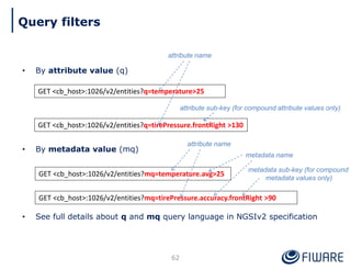 • By attribute value (q)
• By metadata value (mq)
• See full details about q and mq query language in NGSIv2 specification
62
GET <cb_host>:1026/v2/entities?q=temperature>25
GET <cb_host>:1026/v2/entities?q=tirePressure.frontRight >130
attribute name
attribute sub-key (for compound attribute values only)
GET <cb_host>:1026/v2/entities?mq=temperature.avg>25
GET <cb_host>:1026/v2/entities?mq=tirePressure.accuracy.frontRight >90
metadata sub-key (for compound
metadata values only)
attribute name
metadata name
Query filters
 