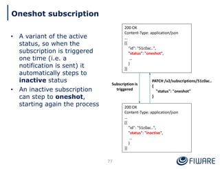 • A variant of the active
status, so when the
subscription is triggered
one time (i.e. a
notification is sent) it
automatically steps to
inactive status
• An inactive subscription
can step to oneshot,
starting again the process
77
Oneshot subscription
200 OK
Content-Type: application/json
…
[{
"id": "51c0ac..",
"status": "oneshot",
…
}
}]
200 OK
Content-Type: application/json
…
[{
"id": "51c0ac..",
"status": "inactive",
…
}
}]
Subscription is
triggered
PATCH /v2/subscriptions/51c0ac..
{
"status": "oneshot"
}
 