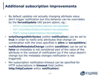 • By default updates not actually changing attribute value
don’t trigger notification but this behavior can be overridden
by the forcedUpdate URI param option, eg.:
– PATCH /v2/entities/E/attrs?options=forcedUpdate
– PUT /v2/entities/E/attrs/A?options=forcedUpdate
– POST /v2/op/update?options=forcedUpdate
• onlyChangedAttributes (within notification) can be set to
true in order to notify only attributes that change (in
combination with the ones specified in attrs or exceptAttrs)
• notifyOnMetadataChange (within condition) can be set to
false so metadata is not considered part of the value of the
attribute in the context of notification (so if the value doesn't
change but the metadata changes notification is not
triggered)
• Per-subscription notification timeout can be specified for
HTTP subscriptions in timeout field (within
http/httpCustom within notification)
83
Additional subscription improvements
 