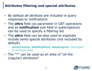 • By default all attribute are included in query
responses or notifications
• The attrs field (as parameter in GET operations
and as notification sub-field in subscriptions)
can be used to specify a filtering list
• The attrs field can be also used to explicitly
include some special attributes (not included by
default)
– dateCreated, dateModified, dateExpires: described
in previous slide
• The “*” can be used as an alias of “all the
(regular) attributes”
84
Attributes filtering and special attributes
 