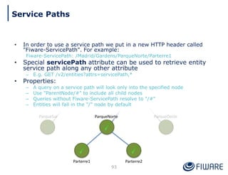 • In order to use a service path we put in a new HTTP header called
"Fiware-ServicePath". For example:
Fiware-ServicePath: /Madrid/Gardens/ParqueNorte/Parterre1
• Special servicePath attribute can be used to retrieve entity
service path along any other attribute
– E.g. GET /v2/entities?attrs=servicePath,*
• Properties:
– A query on a service path will look only into the specified node
– Use "ParentNode/#" to include all child nodes
– Queries without Fiware-ServicePath resolve to "/#"
– Entities will fall in the "/" node by default
ParqueNorte
Parterre2
Parterre1
93
Service Paths
 