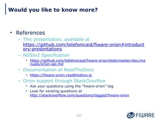• References
– This presentation, available at
https://github.com/telefonicaid/fiware-orion#introduct
ory-presentations
– NGSIv2 Specification
• https://github.com/telefonicaid/fiware-orion/blob/master/doc/ma
nuals/orion-api.md
– Documentation at ReadTheDocs
• https://fiware-orion.readthedocs.io
– Orion support through StackOverflow
• Ask your questions using the “fiware-orion” tag
• Look for existing questions at
http://stackoverflow.com/questions/tagged/fiware-orion
103
Would you like to know more?
 