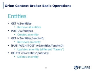 16
Orion Context Broker Basic Operations
Entities
• GET /v2/entities
• Retrieve all entities
• POST /v2/entities
• Creates an entity
• GET /v2/entities/{entityID}
• Retrieves an entity
• [PUT|PATCH|POST] /v2/entities/{entityID}
• Updates an entity (different “flavors”)
• DELETE /v2/entities/{entityID}
• Deletes an entity
 