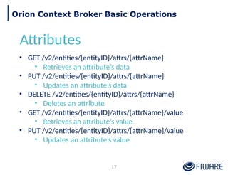 17
Orion Context Broker Basic Operations
Attributes
• GET /v2/entities/{entityID}/attrs/{attrName}
• Retrieves an attribute’s data
• PUT /v2/entities/{entityID}/attrs/{attrName}
• Updates an attribute’s data
• DELETE /v2/entities/{entityID}/attrs/{attrName}
• Deletes an attribute
• GET /v2/entities/{entityID}/attrs/{attrName}/value
• Retrieves an attribute’s value
• PUT /v2/entities/{entityID}/attrs/{attrName}/value
• Updates an attribute’s value
 