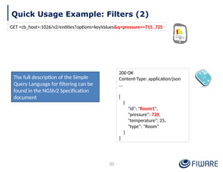 Quick Usage Example: Filters (2)
30
200 OK
Content-Type: application/json
...
[
{
"id": "Room1",
"pressure": 720,
"temperature": 25,
"type": "Room"
}
]
GET <cb_host>:1026/v2/entities?options=keyValues&q=pressure==715..725
The full description of the Simple
Query Language for filtering can be
found in the NGSIv2 Specification
document
 