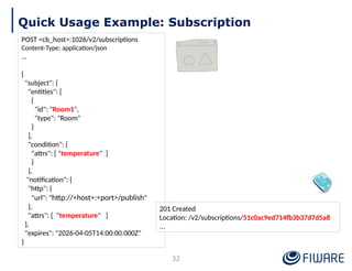 Quick Usage Example: Subscription
POST <cb_host>:1026/v2/subscriptions
Content-Type: application/json
…
{
"subject": {
"entities": [
{
"id": "Room1",
"type": "Room"
}
],
"condition": {
"attrs": [ "temperature" ]
}
},
"notification": {
"http": {
"url": "http://<host>:<port>/publish"
},
"attrs": [ "temperature" ]
},
"expires": "2026-04-05T14:00:00.000Z"
}
201 Created
Location: /v2/subscriptions/51c0ac9ed714fb3b37d7d5a8
...
32
 