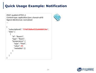 POST /publish HTTP/1.1
Content-type: application/json; charset=utf-8
Ngsiv2-AttrsFormat: normalized
…
{
"subscriptionId": "574d720dbef222abb860534a",
"data": [
{
"id": "Room1",
"type": "Room",
"temperature": {
"type": "Float",
"value": 19,
"metadata": {}
}
}
]
}
Quick Usage Example: Notification
34
 