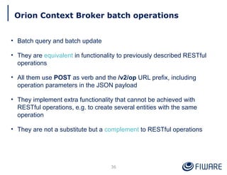 Orion Context Broker batch operations
36
• Batch query and batch update
• They are equivalent in functionality to previously described RESTful
operations
• All them use POST as verb and the /v2/op URL prefix, including
operation parameters in the JSON payload
• They implement extra functionality that cannot be achieved with
RESTful operations, e.g. to create several entities with the same
operation
• They are not a substitute but a complement to RESTful operations
 