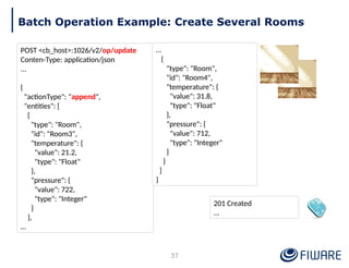 201 Created
...
Batch Operation Example: Create Several Rooms
POST <cb_host>:1026/v2/op/update
Conten-Type: application/json
...
{
"actionType": "append",
"entities": [
{
"type": "Room",
"id": "Room3",
"temperature": {
"value": 21.2,
"type": "Float"
},
"pressure": {
"value": 722,
"type": "Integer"
}
},
…
37
…
{
"type": "Room",
"id": "Room4",
"temperature": {
"value": 31.8,
"type": "Float"
},
"pressure": {
"value": 712,
"type": "Integer"
}
}
]
}
 
