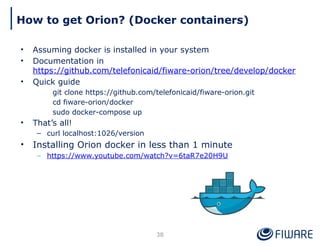 How to get Orion? (Docker containers)
38
• Assuming docker is installed in your system
• Documentation in
https://github.com/telefonicaid/fiware-orion/tree/develop/docker
• Quick guide
git clone https://github.com/telefonicaid/fiware-orion.git
cd fiware-orion/docker
sudo docker-compose up
• That’s all!
– curl localhost:1026/version
• Installing Orion docker in less than 1 minute
– https://www.youtube.com/watch?v=6taR7e20H9U
 