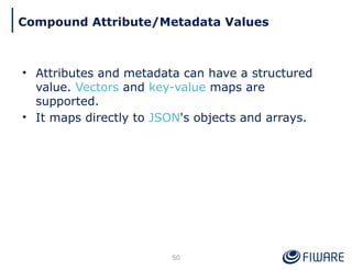• Attributes and metadata can have a structured
value. Vectors and key-value maps are
supported.
• It maps directly to JSON's objects and arrays.
50
Compound Attribute/Metadata Values
 