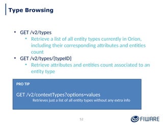 • GET /v2/types
• Retrieve a list of all entity types currently in Orion,
including their corresponding attributes and entities
count
• GET /v2/types/{typeID}
• Retrieve attributes and entities count associated to an
entity type
PRO TIP
GET /v2/contextTypes?options=values
Retrieves just a list of all entity types without any extra info
52
Type Browsing
 