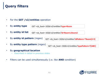 • For the GET /v2/entities operation
• By entity type
• By entity id list
• By entity id pattern (regex)
• By entity type pattern (regex)
• By geographical location
– Described in detail in previous slides
• Filters can be used simultaneously (i.e. like AND condition)
61
GET <cb_host>:1026/v2/entities?type=Room
GET <cb_host>:1026/v2/entities?id=Room1,Room2
GET <cb_host>:1026/v2/entities?idPattern=^Room[2-5]
GET <cb_host>:1026/v2/entities?typePattern=T[ABC]
Query filters
 