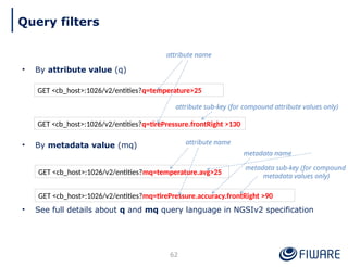 • By attribute value (q)
• By metadata value (mq)
• See full details about q and mq query language in NGSIv2 specification
62
GET <cb_host>:1026/v2/entities?q=temperature>25
GET <cb_host>:1026/v2/entities?q=tirePressure.frontRight >130
attribute name
attribute sub-key (for compound attribute values only)
GET <cb_host>:1026/v2/entities?mq=temperature.avg>25
GET <cb_host>:1026/v2/entities?mq=tirePressure.accuracy.frontRight >90
metadata sub-key (for compound
metadata values only)
attribute name
metadata name
Query filters
 