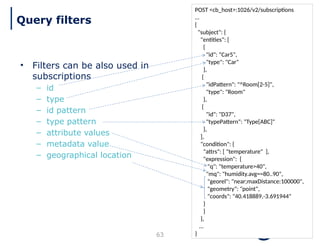 63
POST <cb_host>:1026/v2/subscriptions
…
{
"subject": {
"entities": [
{
"id": “Car5",
"type": "Car"
},
{
"idPattern": "^Room[2-5]",
"type": "Room"
},
{
"id": "D37",
"typePattern": "Type[ABC]"
},
],
"condition": {
"attrs": [ "temperature" ],
"expression": {
"q": "temperature>40",
"mq": "humidity.avg==80..90",
"georel": "near;maxDistance:100000",
"geometry": "point",
"coords": "40.418889,-3.691944"
}
}
},
…
}
• Filters can be also used in
subscriptions
– id
– type
– id pattern
– type pattern
– attribute values
– metadata value
– geographical location
Query filters
 