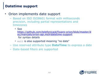 • Orion implements date support
– Based on ISO ISO8601 format with milliseconds
precision, including partial representations and
timezones
• See
https://github.com/telefonicaid/fiware-orion/blob/master/d
oc/manuals/orion-api.md#datetime-support
for syntax details
• null is also supported meaning "no date"
– Use reserved attribute type DateTime to express a date
– Date-based filters are supported
64
Datetime support
 