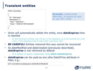 • Orion will automatically delete the entity, once dateExpires time
is reached
– In fact transient entities may remain in the database up to 60 seconds (or a bit
more, if the database load is high) after expiration date
• BE CAREFUL! Entities removed this way cannot be recovered
• As dateModified and dateCreated (previously described),
dateExpires is not retrieved by default
– It is shown in query responses using attrs=dateExpires
• dateExpires can be used as any othe DatetTime attribute in
filter, e.g.:
66
POST /v2/entities
…
{
"id": "Warning1",
"dateExpires": {
"type": "DateTime",
"value": “2018-07-30T12:00:00Z"
}
}
GET /v2/entities?q=dateExpires<2018-08-01T00:00:00
Example: create entity
Warning1, to expire at noon
on July 30th
, 2018
Transient entities
 