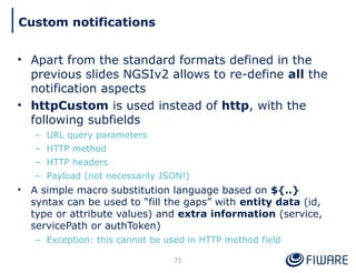 • Apart from the standard formats defined in the
previous slides NGSIv2 allows to re-define all the
notification aspects
• httpCustom is used instead of http, with the
following subfields
– URL query parameters
– HTTP method
– HTTP headers
– Payload (not necessarily JSON!)
• A simple macro substitution language based on ${..}
syntax can be used to “fill the gaps” with entity data (id,
type or attribute values) and extra information (service,
servicePath or authToken)
– Exception: this cannot be used in HTTP method field
71
Custom notifications
 