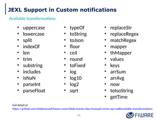 JEXL Support in Custom notifications
Available transformations
• uppercase
• lowercase
• split
• indexOf
• len
• trim
• substring
• includes
• isNaN
• parseInt
• parseFloat
• typeOf
• toString
• toJson
• floor
• ceil
• round
• toFixed
• log
• log10
• log2
• sqrt
• replaceStr
• replaceRegex
• matchRegex
• mapper
• thMapper
• values
• keys
• arrSum
• arrAvg
• now
• toIsoString
• getTime
Full detail at
https://github.com/telefonicaid/fiware-orion/blob/master/doc/manuals/orion-api.md#available-transformations
78
 