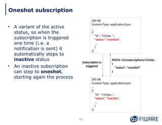 • A variant of the active
status, so when the
subscription is triggered
one time (i.e. a
notification is sent) it
automatically steps to
inactive status
• An inactive subscription
can step to oneshot,
starting again the process
83
Oneshot subscription
200 OK
Content-Type: application/json
…
[{
"id": "51c0ac..",
"status": "oneshot",
…
}
}]
200 OK
Content-Type: application/json
…
[{
"id": "51c0ac..",
"status": "inactive",
…
}
}]
Subscription is
triggered
PATCH /v2/subscriptions/51c0ac..
{
"status": "oneshot"
}
 