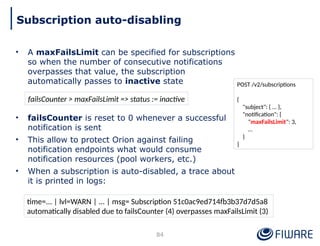 • A maxFailsLimit can be specified for subscriptions
so when the number of consecutive notifications
overpasses that value, the subscription
automatically passes to inactive state
• failsCounter is reset to 0 whenever a successful
notification is sent
• This allow to protect Orion against failing
notification endpoints what would consume
notification resources (pool workers, etc.)
• When a subscription is auto-disabled, a trace about
it is printed in logs:
84
Subscription auto-disabling
POST /v2/subscriptions
{
"subject": { … },
"notification": {
"maxFailsLimit": 3,
…
}
}
failsCounter > maxFailsLimit => status := inactive
time=... | lvl=WARN | ... | msg= Subscription 51c0ac9ed714fb3b37d7d5a8
automatically disabled due to failsCounter (4) overpasses maxFailsLimit (3)
 