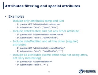 • Examples
– Include only attributes temp and lum
• In queries: GET /v2/entities?attrs=temp,lum
• In subscriptions: "attrs": [ "temp", "lum" ]
– Include dateCreated and not any other attribute
• In queries: GET /v2/entities?attrs=dateCreated
• In subscriptions: "attrs": [ "dateCreated" ]
– Include dateModified and all the other (regular)
attributes
• In queries: GET /v2/entities?attrs=dateModified,*
• In subscriptions: "attrs": [ "dateModified", "*" ]
– Include all attributes (same effect that not using attrs,
not very interesting)
• In queries: GET /v2/entities?attrs=*
• In subscriptions: "attrs": [ "*" ]
91
Attributes filtering and special attributes
 