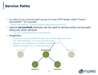 • In order to use a service path we put in a new HTTP header called "Fiware-
ServicePath". For example:
Fiware-ServicePath: /Madrid/Gardens/ParqueNorte/Parterre1
• Special servicePath attribute can be used to retrieve entity service path
along any other attribute
– E.g. GET /v2/entities?attrs=servicePath,*
• Properties:
– A query on a service path will look only into the specified node
– Use "ParentNode/#" to include all child nodes
– Queries without Fiware-ServicePath resolve to "/#"
– Entities will fall in the "/" node by default
ParqueNorte
Parterre2
Parterre1
ParqueOeste
ParqueSur
99
Service Paths
 