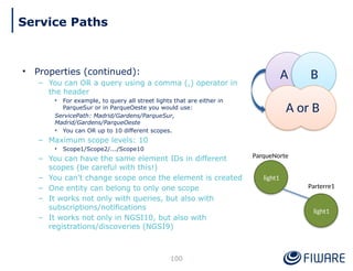 • Properties (continued):
– You can OR a query using a comma (,) operator in
the header
• For example, to query all street lights that are either in
ParqueSur or in ParqueOeste you would use:
ServicePath: Madrid/Gardens/ParqueSur,
Madrid/Gardens/ParqueOeste
• You can OR up to 10 different scopes.
– Maximum scope levels: 10
• Scope1/Scope2/.../Scope10
– You can have the same element IDs in different
scopes (be careful with this!)
– You can't change scope once the element is created
– One entity can belong to only one scope
– It works not only with queries, but also with
subscriptions/notifications
– It works not only in NGSI10, but also with
registrations/discoveries (NGSI9)
ParqueNorte
Parterre1
light1
light1
A B
A or B
100
Service Paths
 