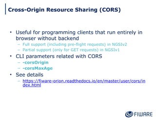 • Useful for programming clients that run entirely in
browser without backend
– Full support (including pre-flight requests) in NGSIv2
– Partial support (only for GET requests) in NGSIv1
• CLI parameters related with CORS
– -corsOrigin
– -corsMaxAge
• See details
– https://fiware-orion.readthedocs.io/en/master/user/cors/in
dex.html
Cross-Origin Resource Sharing (CORS)
 