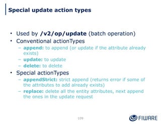 • Used by /v2/op/update (batch operation)
• Conventional actionTypes
– append: to append (or update if the attribute already
exists)
– update: to update
– delete: to delete
• Special actionTypes
– appendStrict: strict append (returns error if some of
the attributes to add already exists)
– replace: delete all the entity attributes, next append
the ones in the update request
109
Special update action types
 