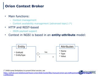• Main functions:
– Context management
– Context availability management (advanced topic) (*)
• HTTP and REST-based
– JSON payload support
• Context in NGSI is based in an entity-attribute model:
Attributes
• Name
• Type
• Value
Entity
• EntityId
• EntityType
1 n
has
13
Orion Context Broker
(*) With some limitations in current Orion version, see
https://github.com/telefonicaid/fiware-orion/blob/master/doc/manuals/orion-api.md#registration-implementatio
n-differences
 