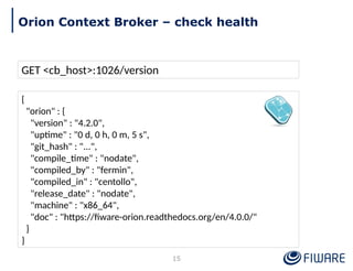GET <cb_host>:1026/version
{
"orion" : {
"version" : "4.2.0",
"uptime" : "0 d, 0 h, 0 m, 5 s",
"git_hash" : "...",
"compile_time" : "nodate",
"compiled_by" : "fermin",
"compiled_in" : "centollo",
"release_date" : "nodate",
"machine" : "x86_64",
"doc" : "https://fiware-orion.readthedocs.org/en/4.0.0/"
}
}
15
Orion Context Broker – check health
 