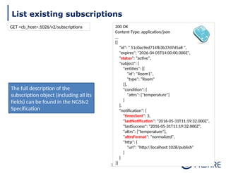List existing subscriptions
35
200 OK
Content-Type: application/json
…
[{
"id": " 51c0ac9ed714fb3b37d7d5a8 ",
"expires": "2026-04-05T14:00:00.000Z",
"status": "active",
"subject": {
"entities": [{
"id": "Room1",
"type": "Room"
}],
"condition": {
"attrs": ["temperature"]
}
},
"notification": {
"timesSent": 3,
"lastNotification": "2016-05-31T11:19:32.000Z",
"lastSuccess": "2016-05-31T11:19:32.000Z",
"attrs": ["temperature"],
"attrsFormat": "normalized",
"http": {
"url": "http://localhost:1028/publish"
}
}
}]
The full description of the
subscription object (including all its
fields) can be found in the NGSIv2
Specification
GET <cb_host>:1026/v2/subscriptions
 