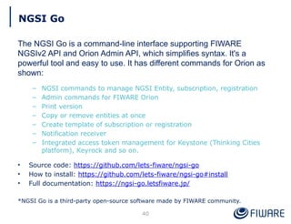 NGSI Go
The NGSI Go is a command-line interface supporting FIWARE
NGSIv2 API and Orion Admin API, which simplifies syntax. It's a
powerful tool and easy to use. It has different commands for Orion as
shown:
– NGSI commands to manage NGSI Entity, subscription, registration
– Admin commands for FIWARE Orion
– Print version
– Copy or remove entities at once
– Create template of subscription or registration
– Notification receiver
– Integrated access token management for Keystone (Thinking Cities
platform), Keyrock and so on.
• Source code: https://github.com/lets-fiware/ngsi-go
• How to install: https://github.com/lets-fiware/ngsi-go#install
• Full documentation: https://ngsi-go.letsfiware.jp/
*NGSI Go is a third-party open-source software made by FIWARE community.
40
 